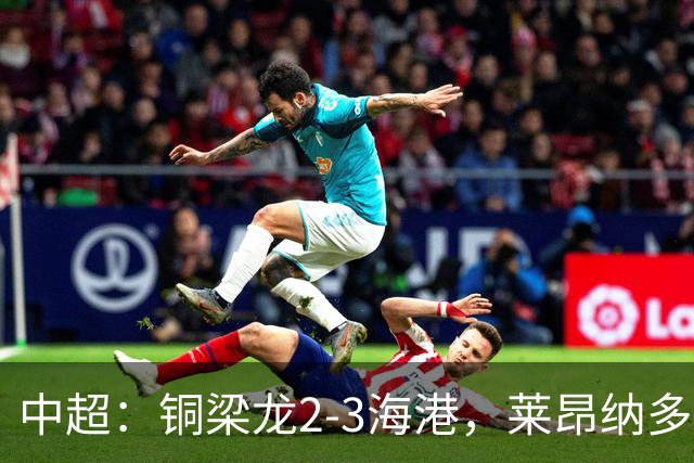 中超：铜梁龙2-3海港，莱昂纳多双响，向余望、魏震点射
