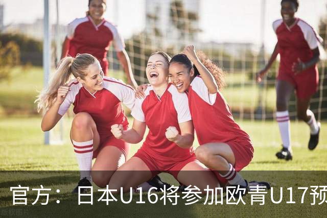 官方：日本U16将参加欧青U17预选赛，比赛结果不计入小组排名